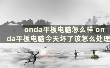 onda平板电脑怎么样 onda平板电脑今天坏了该怎么处理